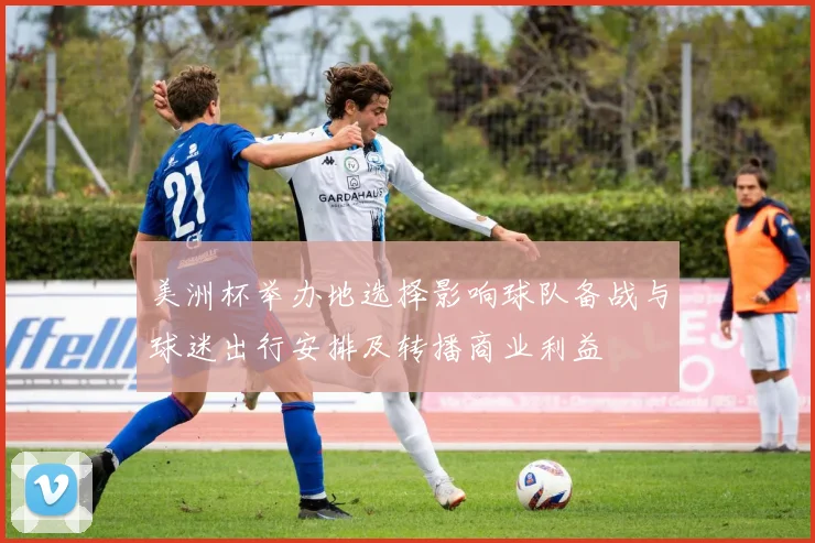 美洲杯举办地选择影响球队备战与球迷出行安排及转播商业利益