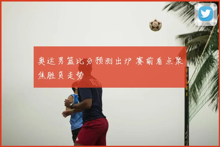 奥运男篮比分预测出炉 赛前看点聚焦胜负走势