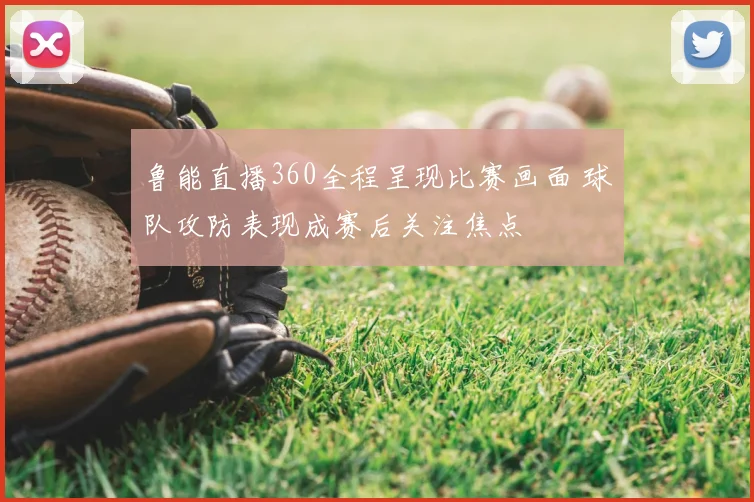 鲁能直播360全程呈现比赛画面 球队攻防表现成赛后关注焦点