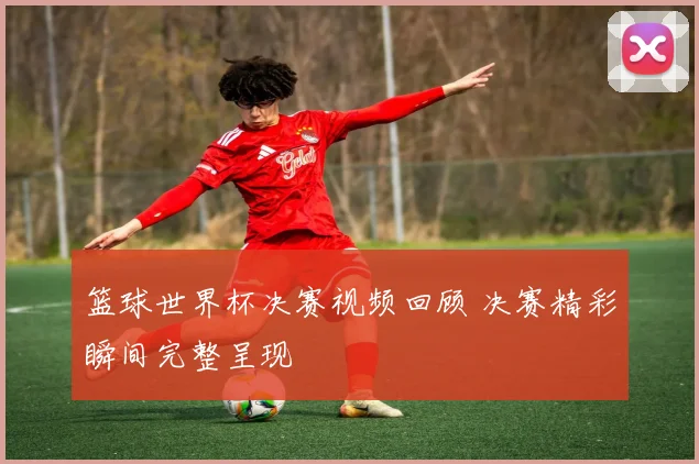 篮球世界杯决赛视频回顾 决赛精彩瞬间完整呈现