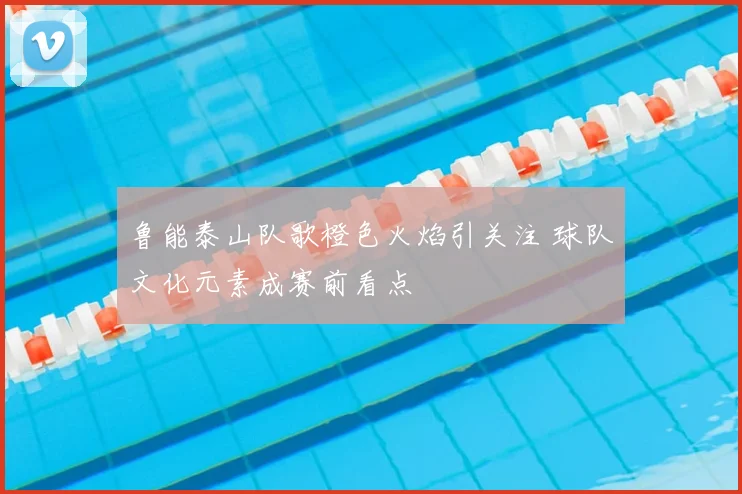 鲁能泰山队歌橙色火焰引关注 球队文化元素成赛前看点