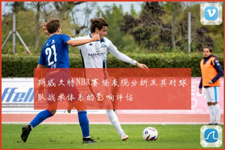 斯威夫特NBA赛场表现分析及其对球队战术体系的影响评估