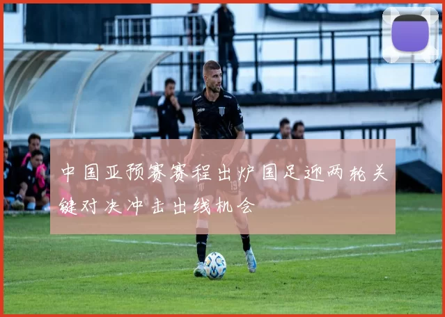 中国亚预赛赛程出炉国足迎两轮关键对决冲击出线机会