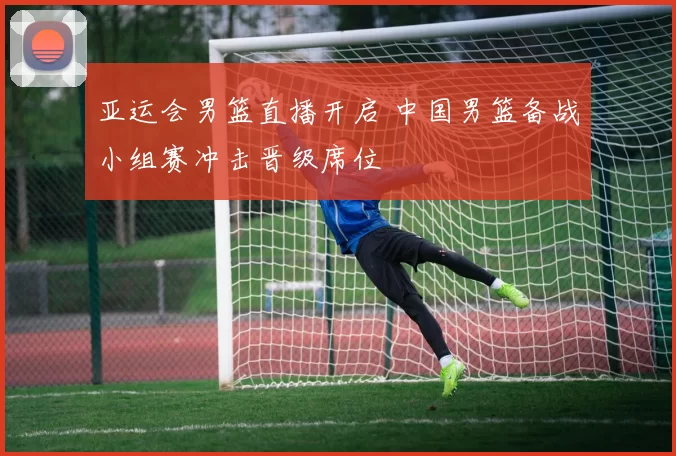 亚运会男篮直播开启 中国男篮备战小组赛冲击晋级席位