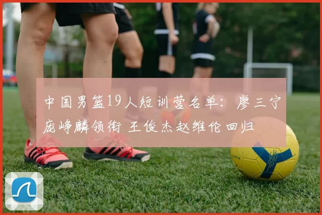 中国男篮19人短训营名单：廖三宁庞峥麟领衔 王俊杰赵维伦回归