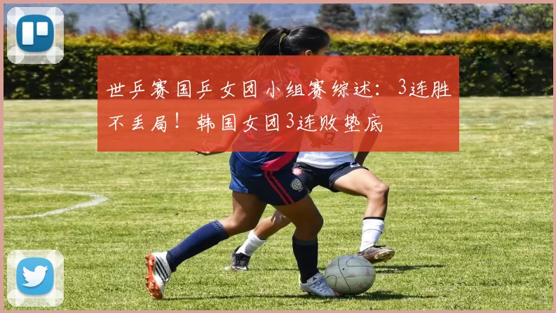 世乒赛国乒女团小组赛综述：3连胜不丢局！韩国女团3连败垫底
