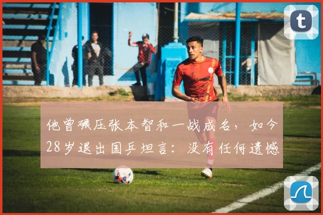 他曾碾压张本智和一战成名，如今28岁退出国乒坦言：没有任何遗憾