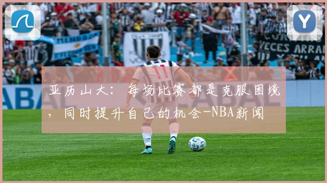 亚历山大：每场比赛都是克服困境，同时提升自己的机会-NBA新闻