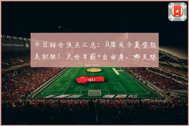 今日转会焦点汇总：B席或今夏登陆美职联！天价年薪+自由身，哪支球队能抢下中场大师？
