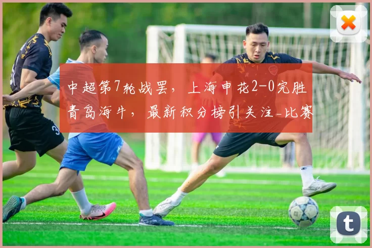 中超第7轮战罢，上海申花2-0完胜青岛海牛，最新积分榜引关注_比赛_主场_攻防转换