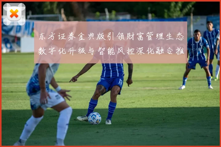 东方证券金典版引领财富管理生态数字化升级与智能风控深化融合推进