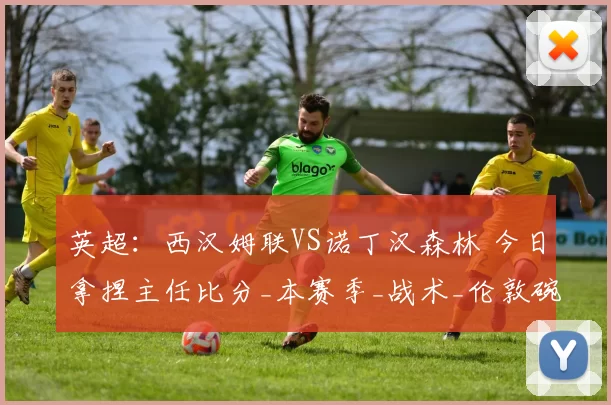 英超：西汉姆联VS诺丁汉森林 今日拿捏主任比分_本赛季_战术_伦敦碗