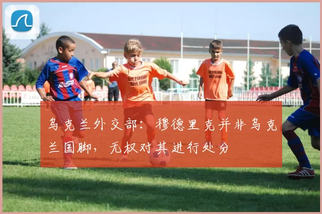 乌克兰外交部：穆德里克并非乌克兰国脚，无权对其进行处分