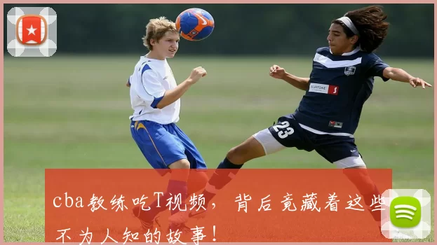 cba教练吃T视频,背后竟藏着这些不为人知的故事!
