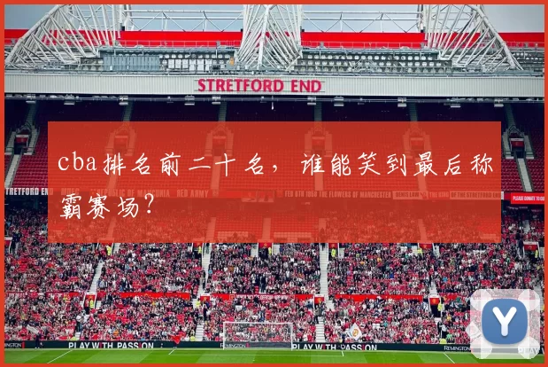 cba排名前二十名，谁能笑到最后称霸赛场？