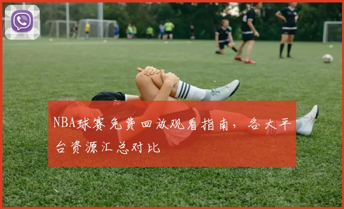 NBA球赛免费回放观看指南，各大平台资源汇总对比