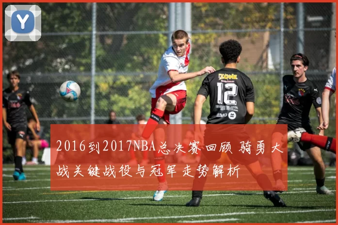 2016到2017NBA总决赛回顾 骑勇大战关键战役与冠军走势解析