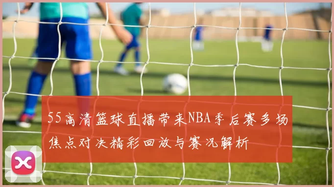 55高清篮球直播带来NBA季后赛多场焦点对决精彩回放与赛况解析