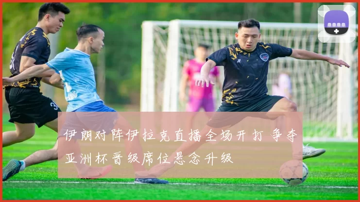 伊朗对阵伊拉克直播全场开打 争夺亚洲杯晋级席位悬念升级