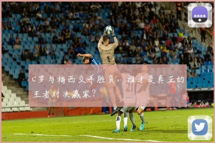 c罗与梅西交手胜负，谁才是真正的王者对决赢家？