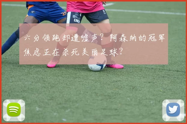 六分领跑却遭嘘声？阿森纳的冠军焦虑正在杀死美丽足球？