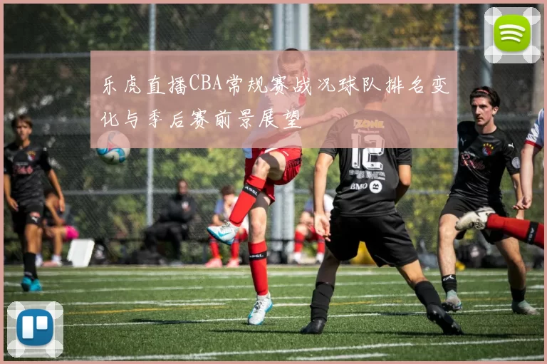 乐虎直播CBA常规赛战况球队排名变化与季后赛前景展望