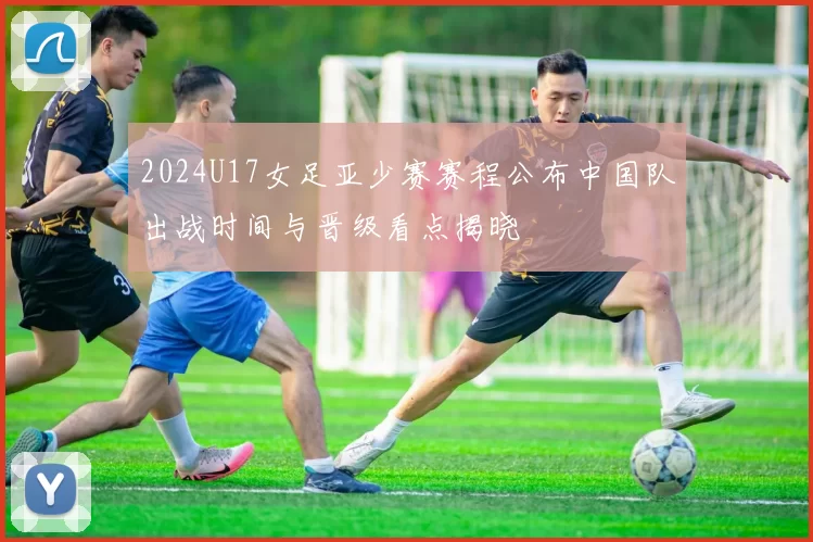 2024U17女足亚少赛赛程公布中国队出战时间与晋级看点揭晓