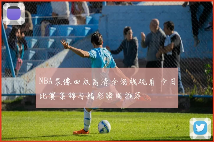 NBA录像回放高清全场线观看 今日比赛集锦与精彩瞬间推荐