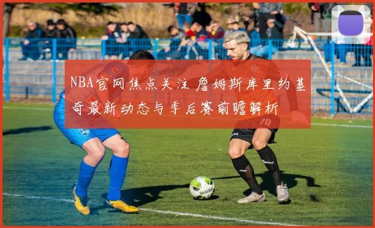 NBA官网焦点关注 詹姆斯库里约基奇最新动态与季后赛前瞻解析