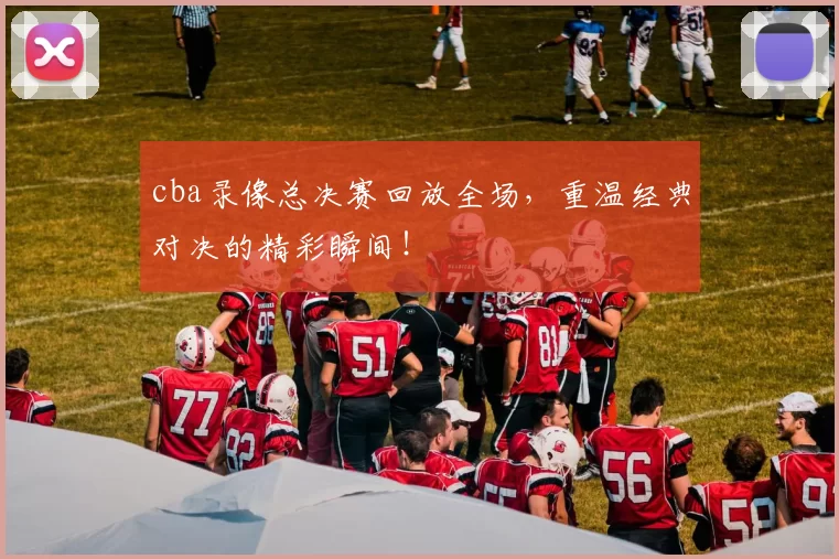 cba录像总决赛回放全场，重温经典对决的精彩瞬间！