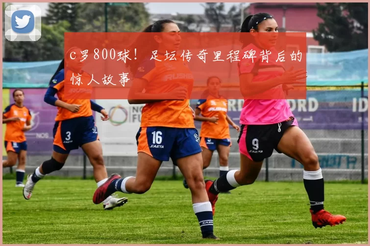 c罗800球！足坛传奇里程碑背后的惊人故事