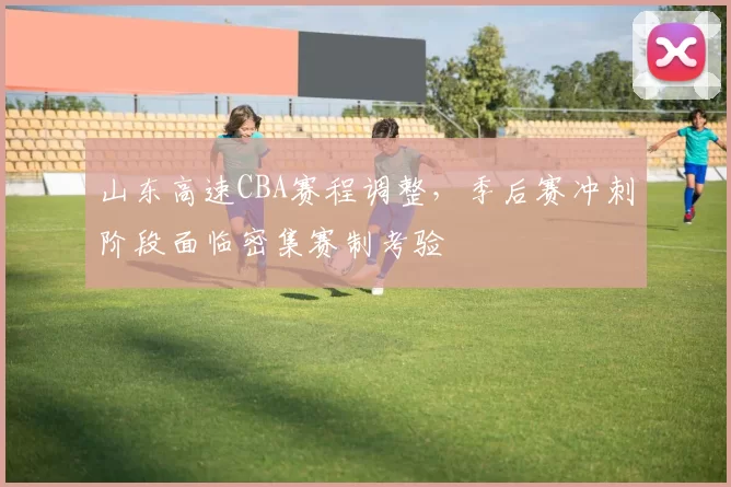 山东高速CBA赛程调整，季后赛冲刺阶段面临密集赛制考验