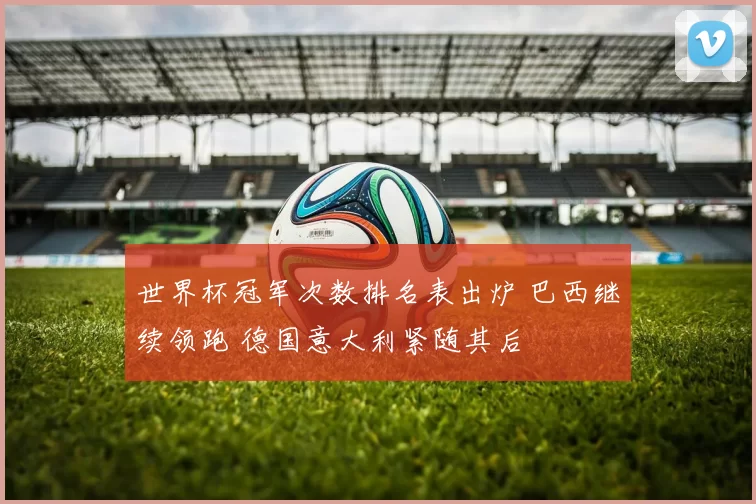 世界杯冠军次数排名表出炉 巴西继续领跑 德国意大利紧随其后