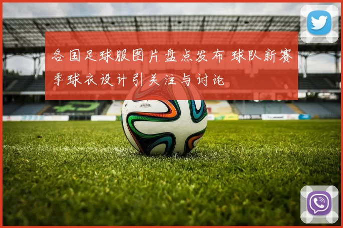 各国足球服图片盘点发布 球队新赛季球衣设计引关注与讨论