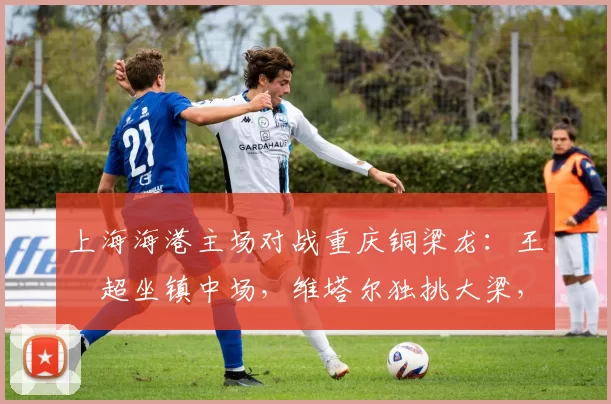 上海海港主场对战重庆铜梁龙：王燊超坐镇中场，维塔尔独挑大梁，武磊替补_比赛_赛季