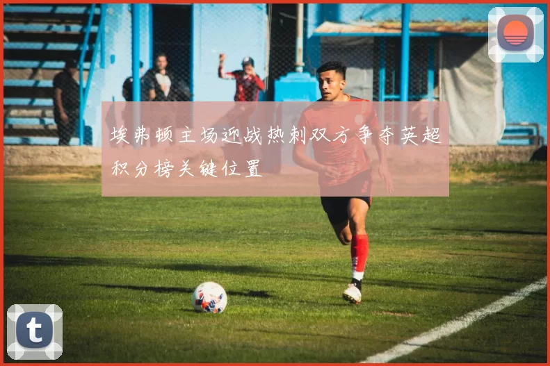 埃弗顿主场迎战热刺双方争夺英超积分榜关键位置