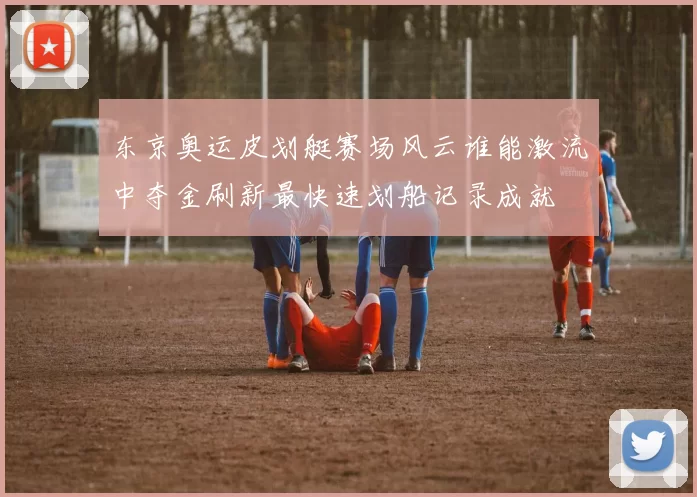 东京奥运皮划艇赛场风云谁能激流中夺金刷新最快速划船记录成就