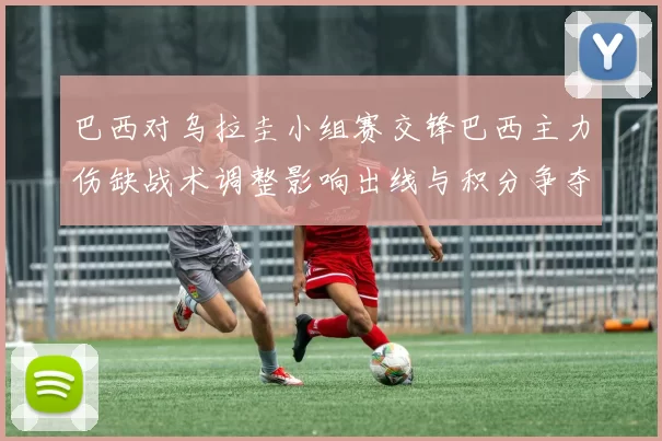 巴西对乌拉圭小组赛交锋巴西主力伤缺战术调整影响出线与积分争夺