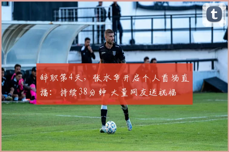 辞职第4天，张水华开启个人首场直播：持续38分钟 大量网友送祝福