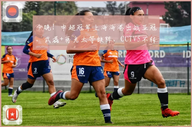 今晚！中超冠军上海海港出战亚冠，武磊+蒋光太等缺阵，CCTV5不转，2大平台直播_比赛_江原_1