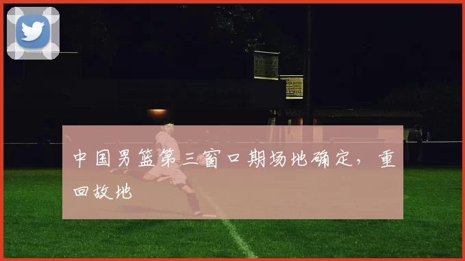 中国男篮第三窗口期场地确定，重回故地