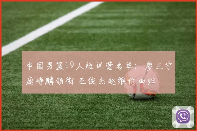 中国男篮19人短训营名单：廖三宁庞峥麟领衔 王俊杰赵维伦回归