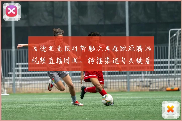 马德里竞技对阵勒沃库森欧冠腾讯视频直播时间、转播渠道与关键看点