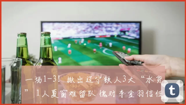 一场1-3！揪出辽宁铁人3大“水货” 1人夏窗难留队 愧对李金羽信任_比赛_提香_本扎