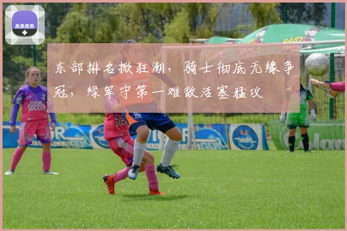 东部排名掀狂潮，骑士彻底无缘争冠，绿军守第一难敌活塞猛攻