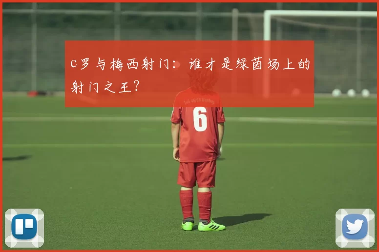 c罗与梅西射门：谁才是绿茵场上的射门之王？