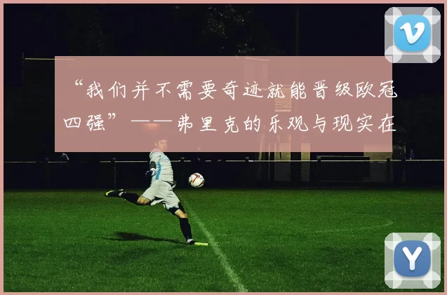 “我们并不需要奇迹就能晋级欧冠四强”——弗里克的乐观与现实在诺坎普的考卷