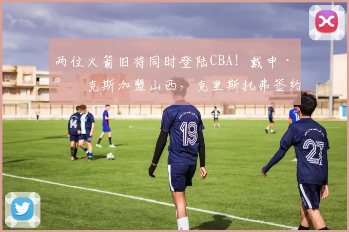 两位火箭旧将同时登陆CBA！戴申·尼克斯加盟山西，克里斯托弗签约深圳