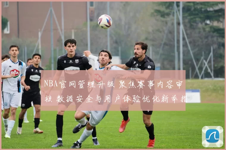 NBA官网管理升级 聚焦赛事内容审核 数据安全与用户体验优化新举措