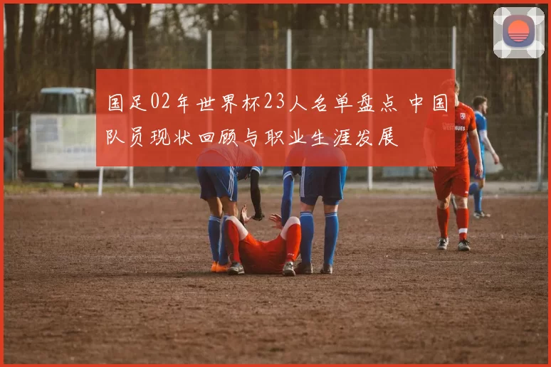 国足02年世界杯23人名单盘点 中国队员现状回顾与职业生涯发展